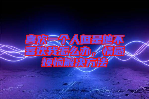 喜歡一個人但是他不喜歡我怎么辦，情感煩惱解決方法