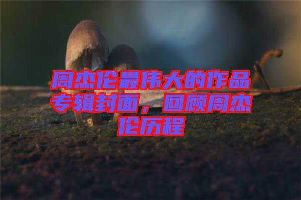 周杰倫最偉大的作品專輯封面，回顧周杰倫歷程