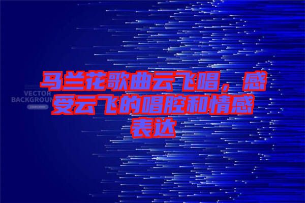 馬蘭花歌曲云飛唱，感受云飛的唱腔和情感表達(dá)