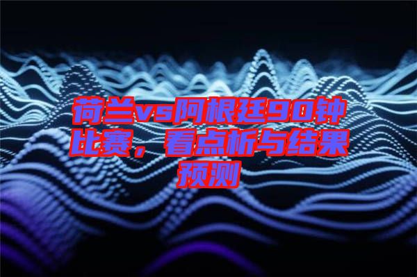 荷蘭vs阿根廷90鐘比賽，看點(diǎn)析與結(jié)果預(yù)測