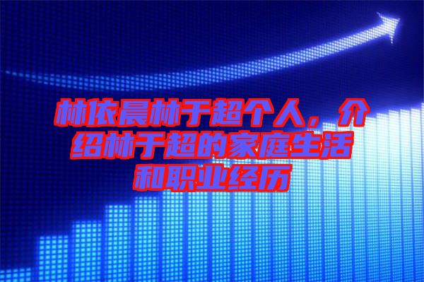 林依晨林于超個人，介紹林于超的家庭生活和職業(yè)經(jīng)歷