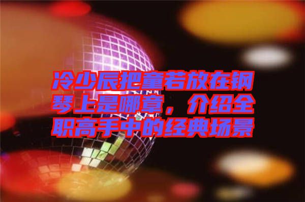 冷少辰把童若放在鋼琴上是哪章，介紹全職高手中的經(jīng)典場(chǎng)景