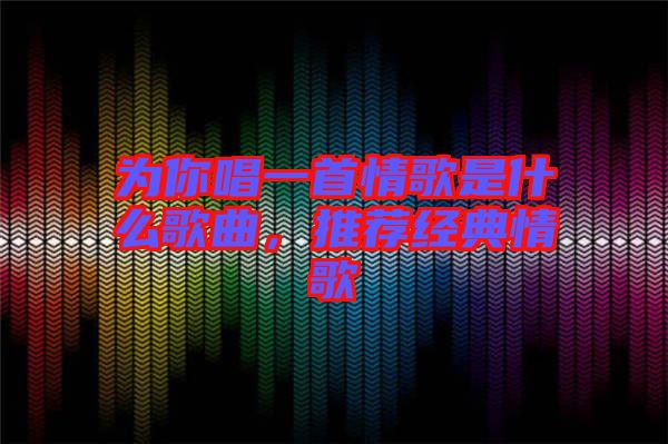 為你唱一首情歌是什么歌曲，推薦經(jīng)典情歌