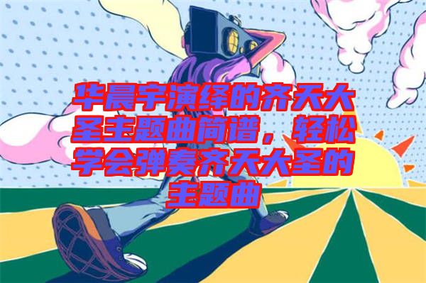 華晨宇演繹的齊天大圣主題曲簡譜，輕松學(xué)會彈奏齊天大圣的主題曲