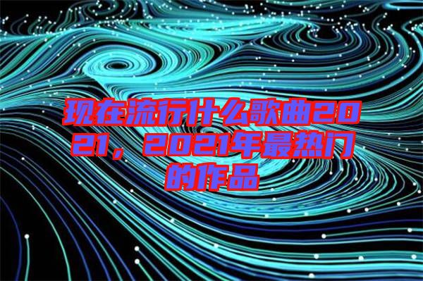 現(xiàn)在流行什么歌曲2021，2021年最熱門的作品