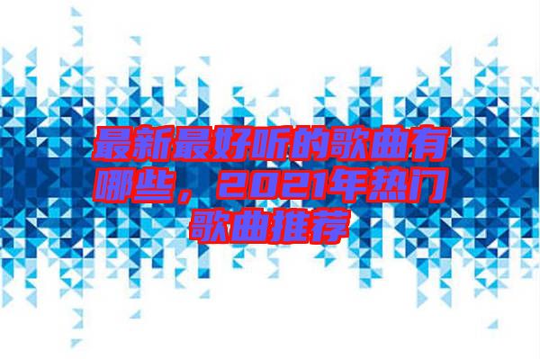 最新最好聽(tīng)的歌曲有哪些，2021年熱門(mén)歌曲推薦