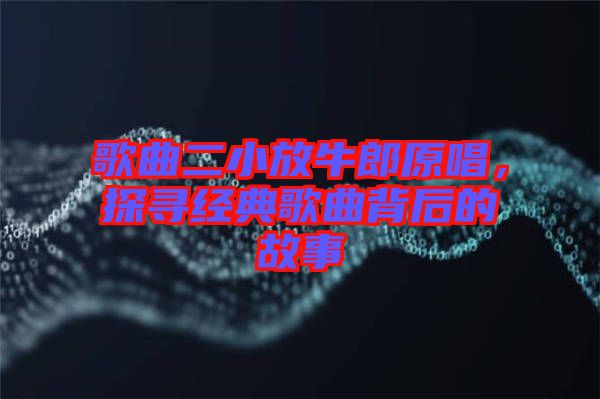 歌曲二小放牛郎原唱，探尋經(jīng)典歌曲背后的故事