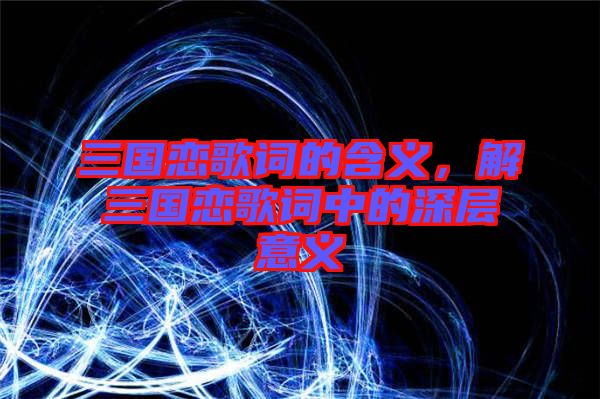 三國戀歌詞的含義，解三國戀歌詞中的深層意義