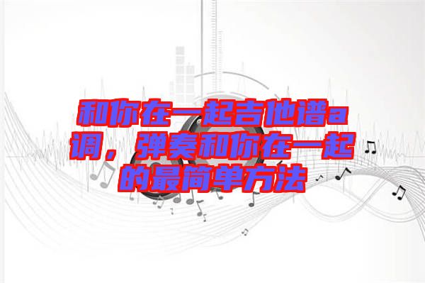 和你在一起吉他譜a調(diào)，彈奏和你在一起的最簡單方法