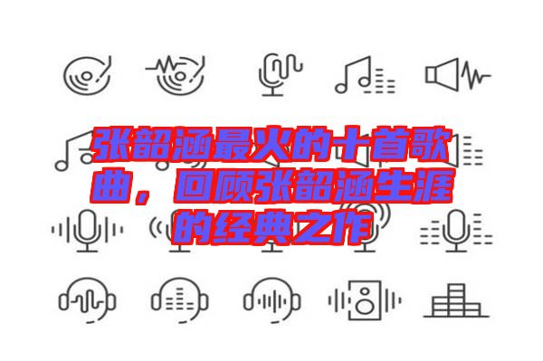 張韶涵最火的十首歌曲，回顧張韶涵生涯的經(jīng)典之作