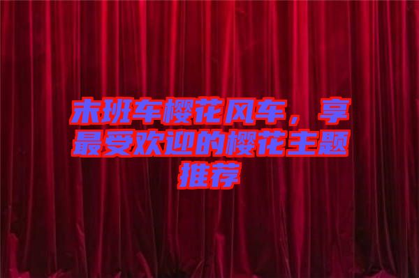 末班車櫻花風車，享最受歡迎的櫻花主題推薦