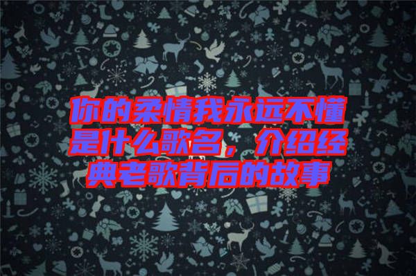 你的柔情我永遠(yuǎn)不懂是什么歌名，介紹經(jīng)典老歌背后的故事
