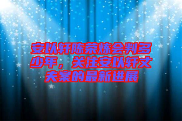 安以軒陳榮煉會判多少年，關(guān)注安以軒丈夫案的最新進展
