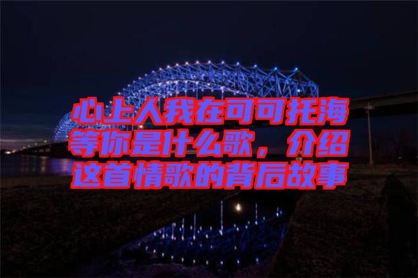 心上人我在可可托海等你是什么歌，介紹這首情歌的背后故事