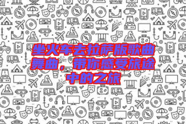 坐火車去拉薩版歌曲舞曲，帶你感受旅途中的之旅