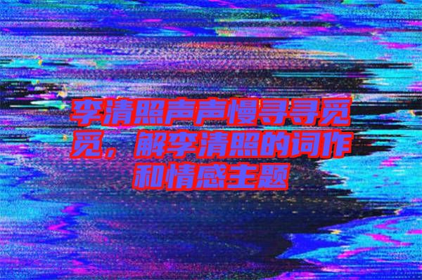 李清照聲聲慢尋尋覓覓，解李清照的詞作和情感主題