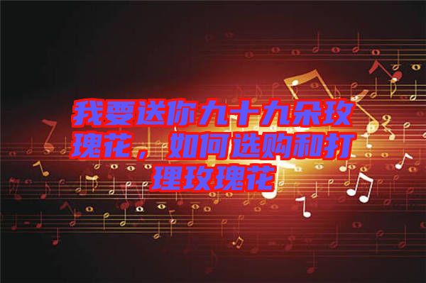 我要送你九十九朵玫瑰花，如何選購和打理玫瑰花