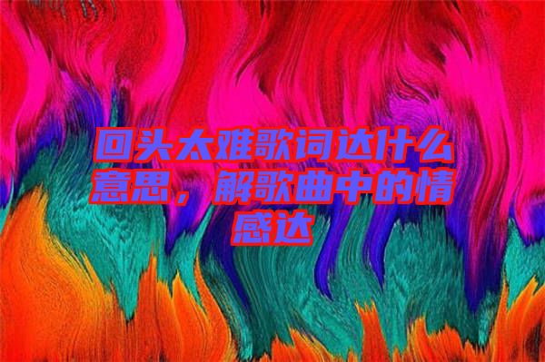 回頭太難歌詞達什么意思，解歌曲中的情感達
