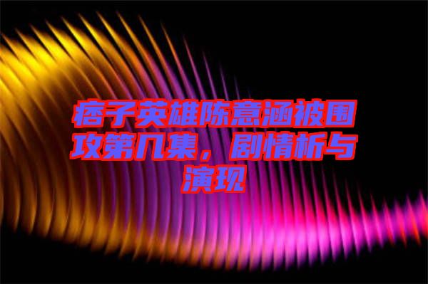 痞子英雄陳意涵被圍攻第幾集，劇情析與演現(xiàn)