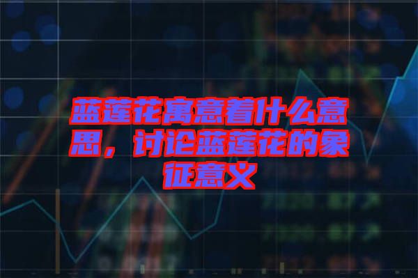 藍(lán)蓮花寓意著什么意思，討論藍(lán)蓮花的象征意義