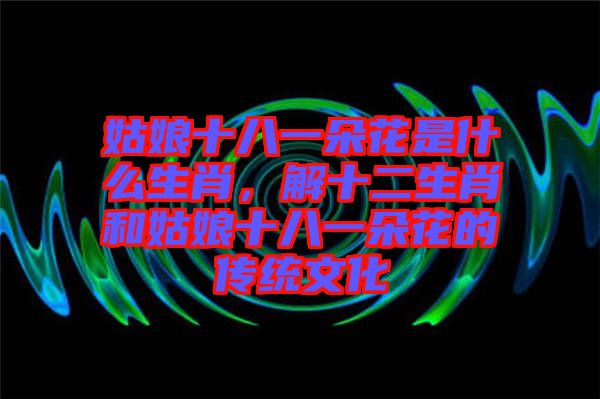 姑娘十八一朵花是什么生肖，解十二生肖和姑娘十八一朵花的傳統(tǒng)文化