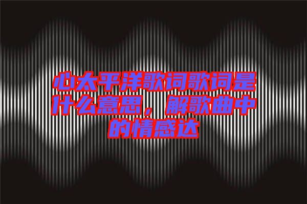 心太平洋歌詞歌詞是什么意思，解歌曲中的情感達