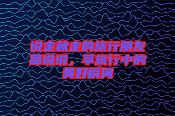 說(shuō)走就走的旅行朋友圈說(shuō)說(shuō)，享旅行中的美好瞬間