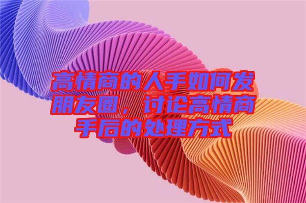 高情商的人手如何發(fā)朋友圈，討論高情商手后的處理方式