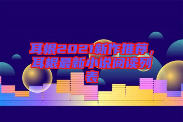 耳根2021新作推薦，耳根最新小說閱讀列表