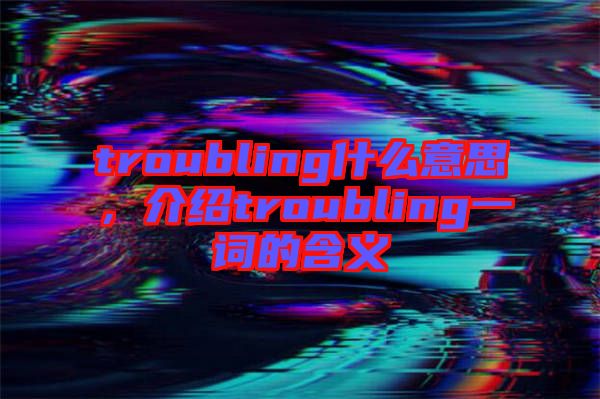 troubling什么意思，介紹troubling一詞的含義