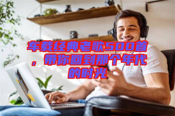 車載經(jīng)典老歌500首，帶你回到那個(gè)年代的時(shí)光