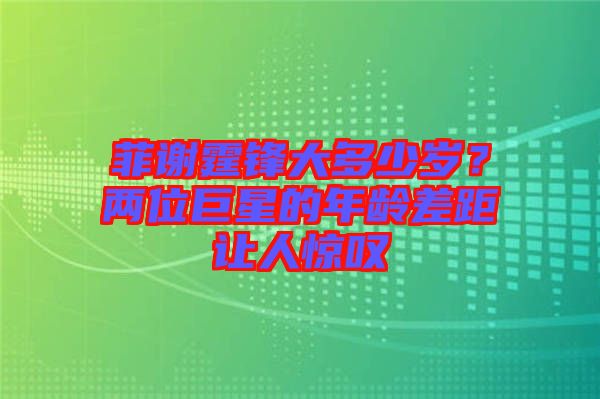 菲謝霆鋒大多少歲？兩位巨星的年齡差距讓人驚嘆