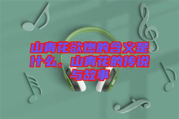 山青花欲燃的含義是什么，山青花的傳說與故事