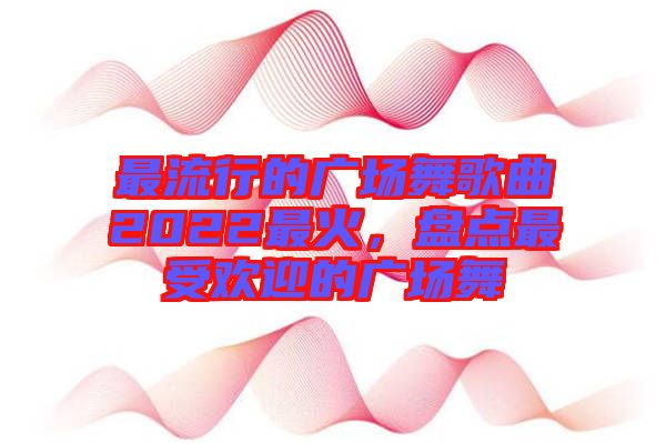 最流行的廣場舞歌曲2022最火，盤點最受歡迎的廣場舞