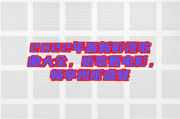 2022年最新影視歌曲大全，聽歌看電影，暢享視聽盛宴