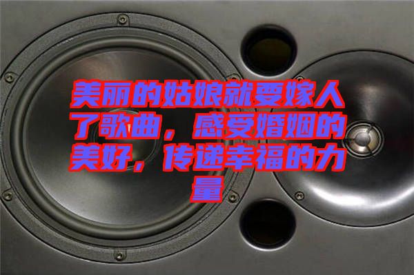 美麗的姑娘就要嫁人了歌曲，感受婚姻的美好，傳遞幸福的力量