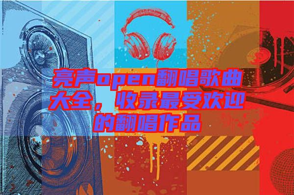 亮聲open翻唱歌曲大全，收錄最受歡迎的翻唱作品