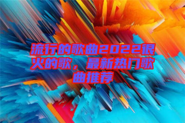 流行的歌曲2022很火的歌，最新熱門歌曲推薦