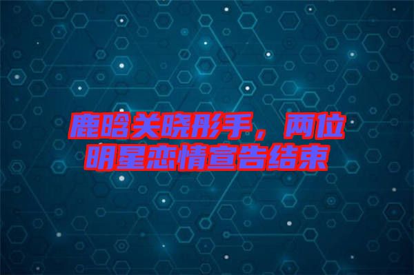 鹿晗關(guān)曉彤手，兩位明星戀情宣告結(jié)束