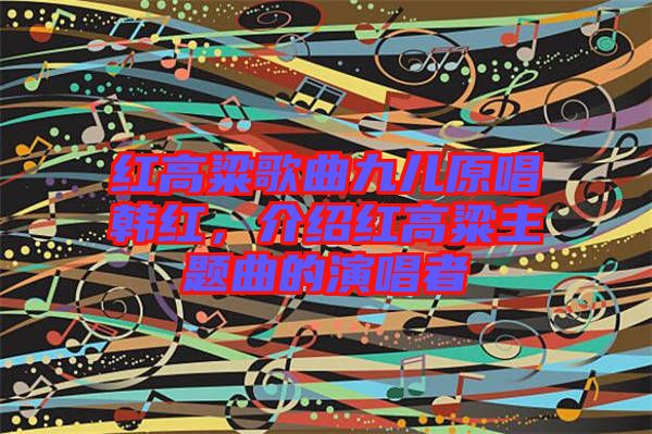 紅高粱歌曲九兒原唱韓紅，介紹紅高粱主題曲的演唱者