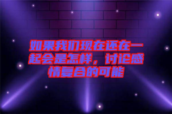 如果我們現(xiàn)在還在一起會是怎樣，討論感情復(fù)合的可能