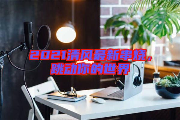 2021清風(fēng)最新串燒，跳動你的世界