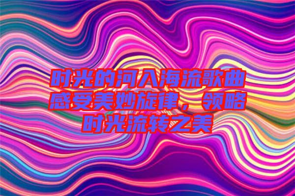時(shí)光的河入海流歌曲感受美妙旋律，領(lǐng)略時(shí)光流轉(zhuǎn)之美