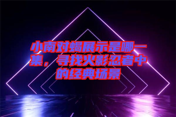小南對蝎展示是哪一集，尋找火影忍者中的經(jīng)典場景