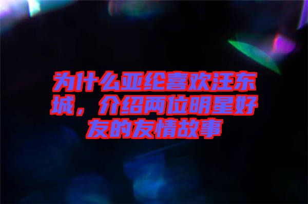 為什么亞綸喜歡汪東城，介紹兩位明星好友的友情故事