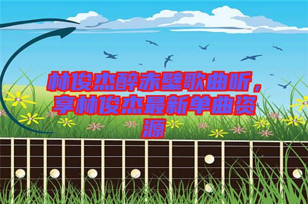 林俊杰醉赤壁歌曲聽(tīng)，享林俊杰最新單曲資源