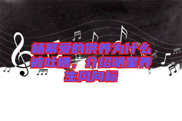 楊冪愛的供養(yǎng)為什么被吐槽，介紹明星養(yǎng)生風向標