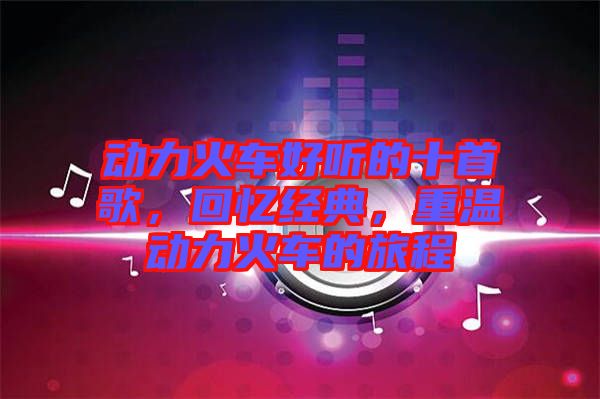 動力火車好聽的十首歌，回憶經典，重溫動力火車的旅程