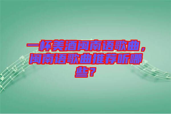 一杯美酒閩南語歌曲，閩南語歌曲推薦聽哪些？