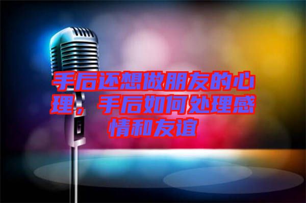 手后還想做朋友的心理，手后如何處理感情和友誼